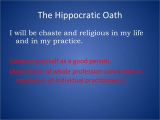 The Hippocratic Oath I will be chaste and religious in my life and in my practice. Conduct yourself as a good person. (Reputation of whole profession connected to reputation of individual practitioners.) 