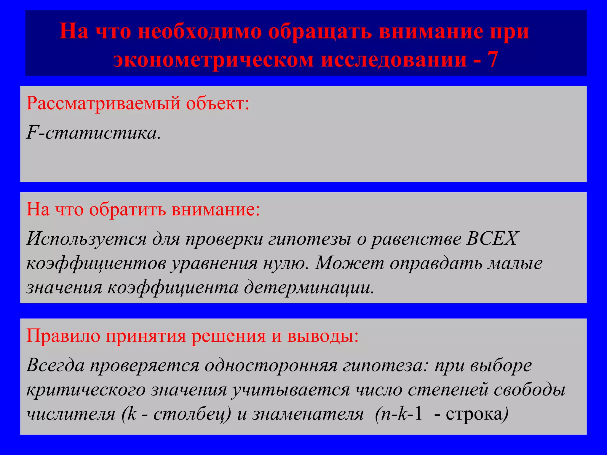 На что необходимо обращать внимание при  эконометрическом исследовании - 7 Рассматриваемый объект:   F-статистика.  На что обратить внимание:  Используется для проверки гипотезы о равенстве ВСЕХ коэффициентов уравнения нулю. Может оправдать малые значения коэффициента детерминации.  Правило принятия решения и выводы:  Всегда проверяется односторонняя гипотеза: при выборе критического значения учитывается число степеней свободы числителя ( k -  столбец )  и знаменателя  (n-k- 1  -  строка ) 