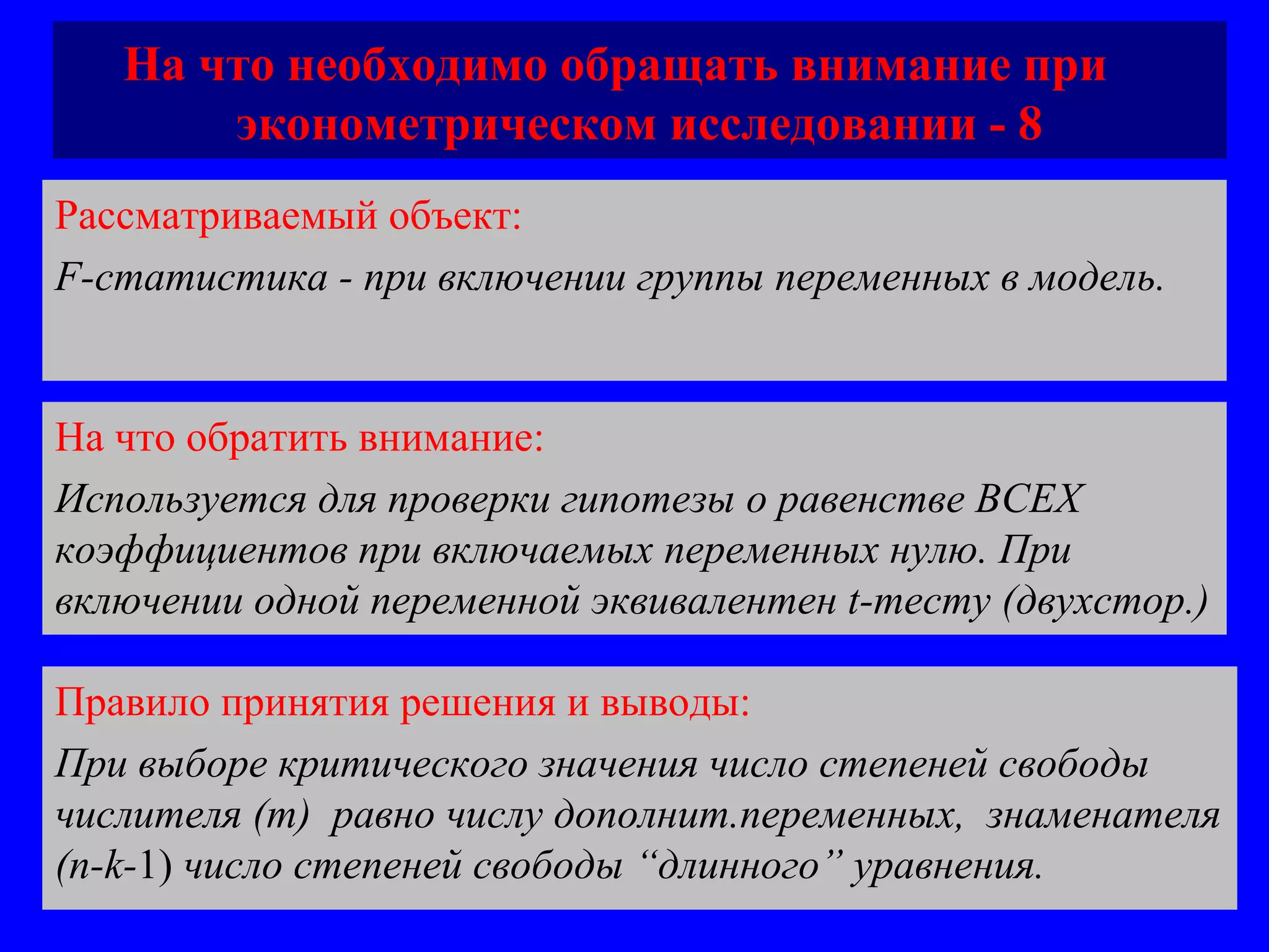 На что необходимо обращать внимание при  эконометрическом исследовании - 8 Рассматриваемый объект:   F-статистика - при включении группы переменных в модель.  На что обратить внимание:  Используется для проверки гипотезы о равенстве ВСЕХ коэффициентов при включаемых переменных нулю. При включении одной переменной эквивалентен  t -тесту (двухстор.) Правило принятия решения и выводы:  При выборе критического значения число степеней свободы числителя ( m)  равно числу дополнит.переменных,  знаменателя  (n-k- 1)  число степеней свободы “длинного” уравнения. 