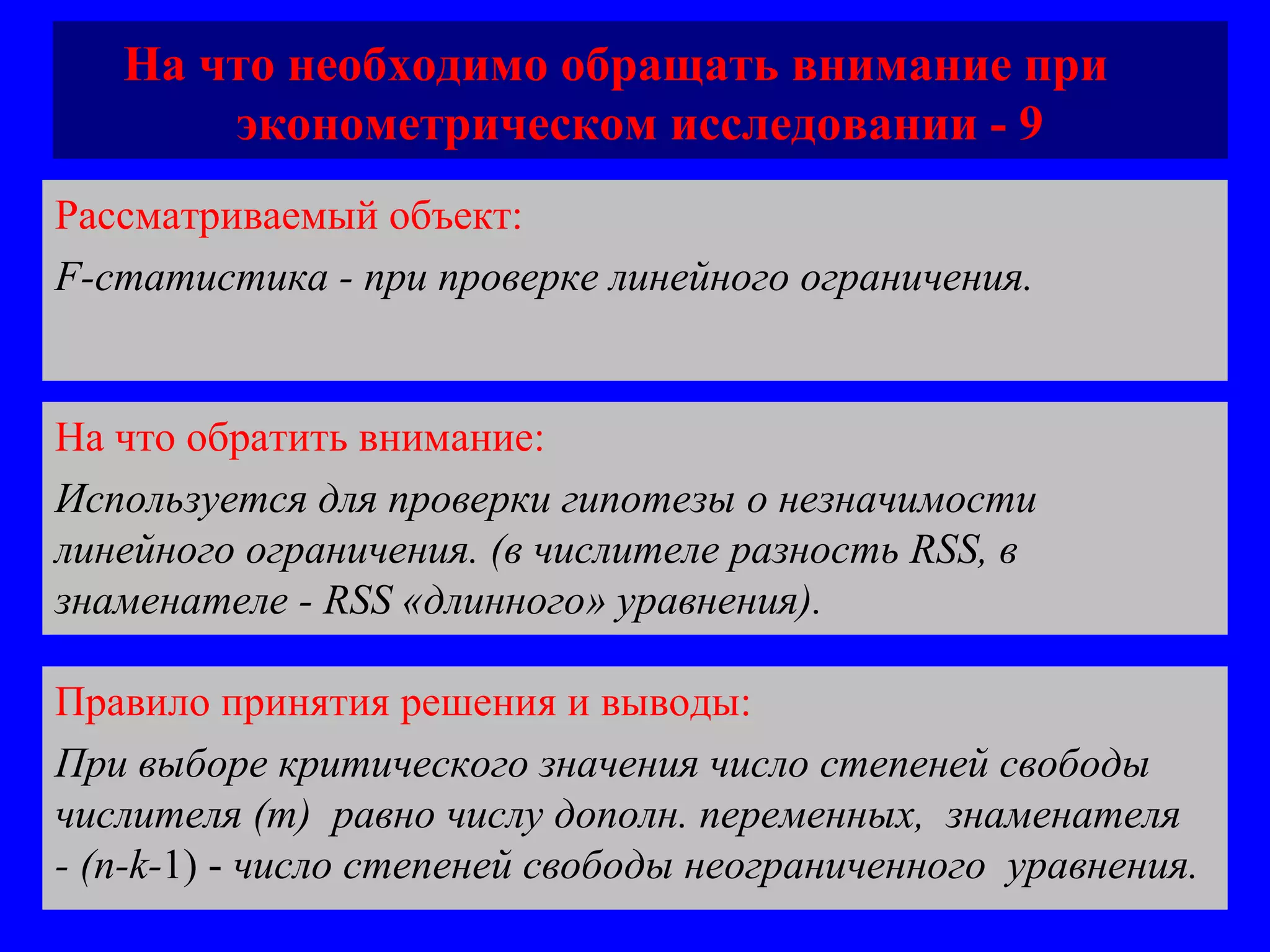 На что необходимо обращать внимание при  эконометрическом исследовании - 9 Рассматриваемый объект:   F-статистика - при проверке линейного ограничения.  На что обратить внимание:  Используется для проверки гипотезы о незначимости линейного ограничения. (в числителе разность  RSS,  в знаменателе  - RSS  «длинного» уравнения).  Правило принятия решения и выводы:  При выборе критического значения число степеней свободы числителя ( m)  равно числу дополн. переменных,  знаменателя  -  (n-k- 1) -  число степеней свободы неограниченного  уравнения. 