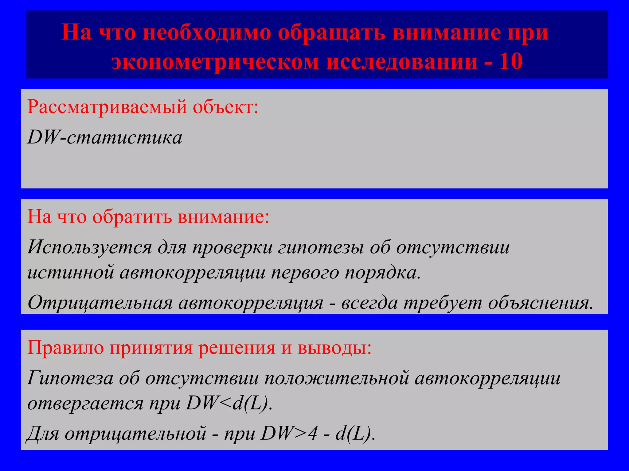 На что необходимо обращать внимание при  эконометрическом исследовании - 10 Рассматриваемый объект:   DW -статистика На что обратить внимание:  Используется для проверки гипотезы об отсутствии истинной автокорреляции первого порядка.  Отрицательная автокорреляция - всегда требует объяснения. Правило принятия решения и выводы:  Гипотеза об отсутствии положительной автокорреляции отвергается при DW<d(L) .  Для отрицательной - при  DW>4 - d(L). 