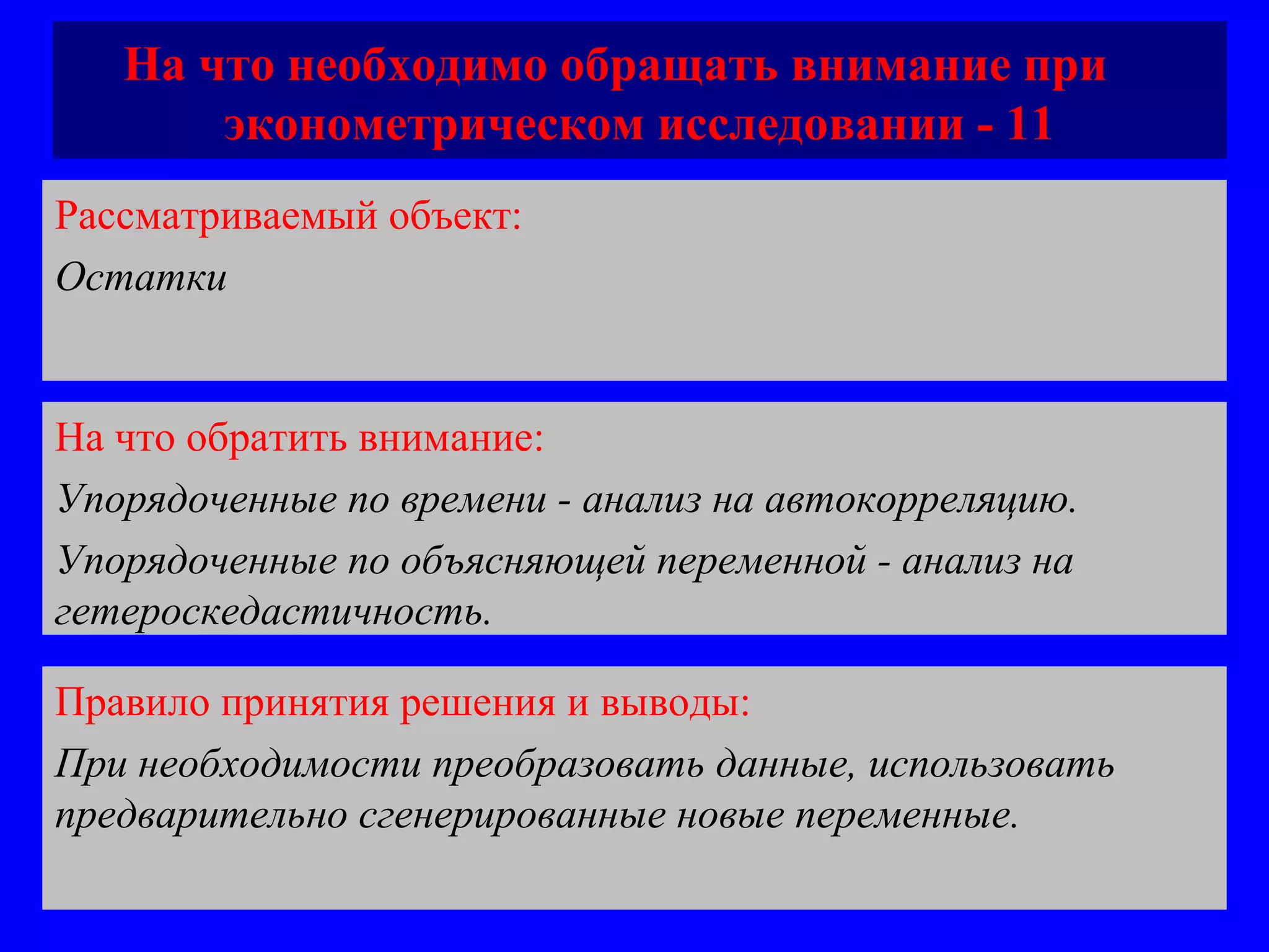 На что необходимо обращать внимание при  эконометрическом исследовании - 11 Рассматриваемый объект:   Остатки На что обратить внимание:  Упорядоченные по времени - анализ на автокорреляцию.  Упорядоченные по объясняющей переменной - анализ на гетероскедастичность. Правило принятия решения и выводы:  При необходимости преобразовать данные, использовать предварительно сгенерированные новые переменные. 
