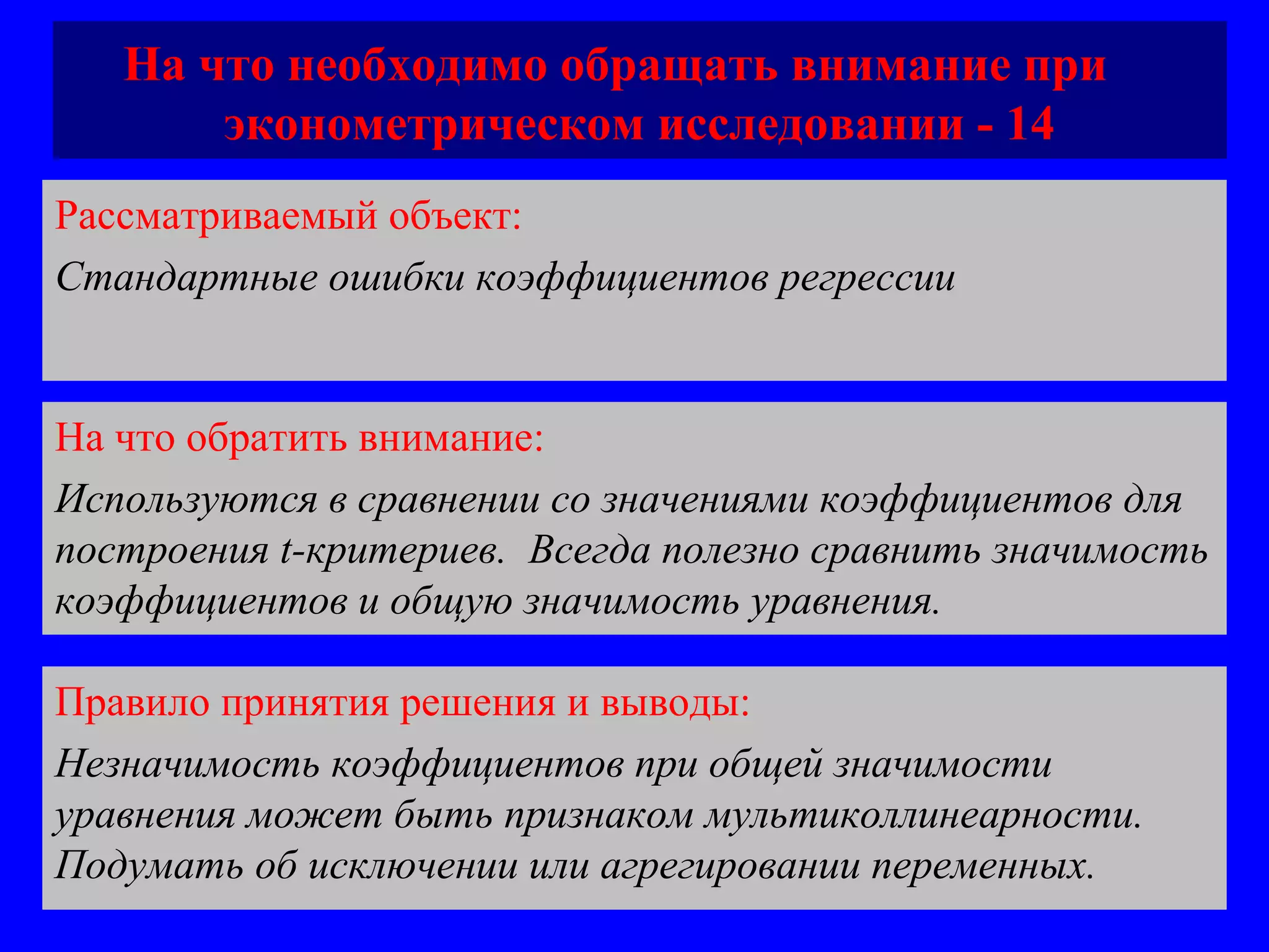 На что необходимо обращать внимание при  эконометрическом исследовании - 14 Рассматриваемый объект:   Стандартные ошибки коэффициентов регрессии  На что обратить внимание:  Используются в сравнении со значениями коэффициентов для построения  t -критериев.  Всегда полезно сравнить значимость коэффициентов и общую значимость уравнения.  Правило принятия решения и выводы:  Незначимость коэффициентов при общей значимости уравнения может быть признаком мультиколлинеарности. Подумать об исключении или агрегировании переменных.  