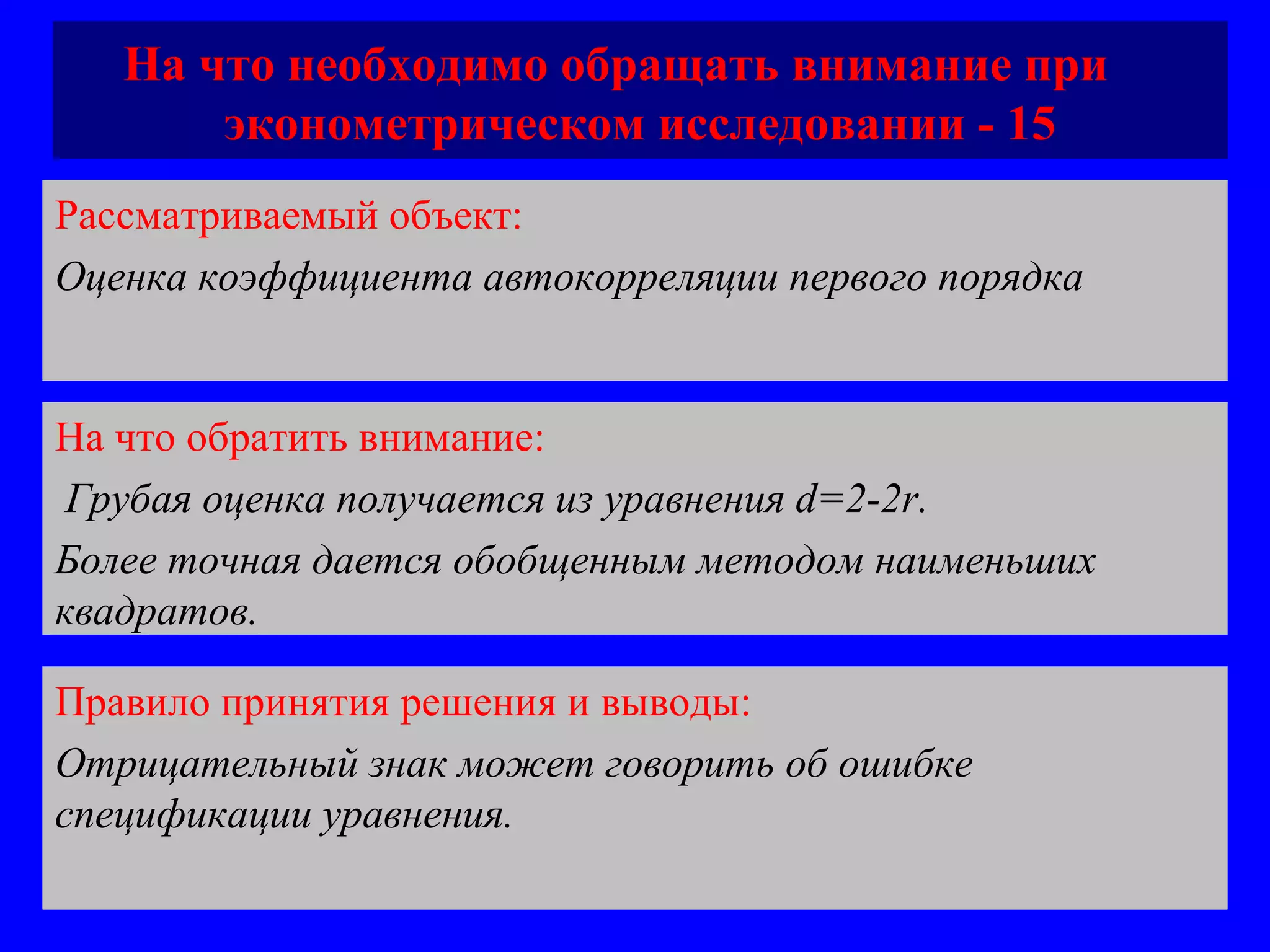 На что необходимо обращать внимание при  эконометрическом исследовании - 15 Рассматриваемый объект:   Оценка коэффициента автокорреляции первого порядка  На что обратить внимание:  Грубая оценка получается из уравнения  d=2-2r. Более точная дается обобщенным методом наименьших квадратов.  Правило принятия решения и выводы:  Отрицательный знак может говорить об ошибке спецификации уравнения.  
