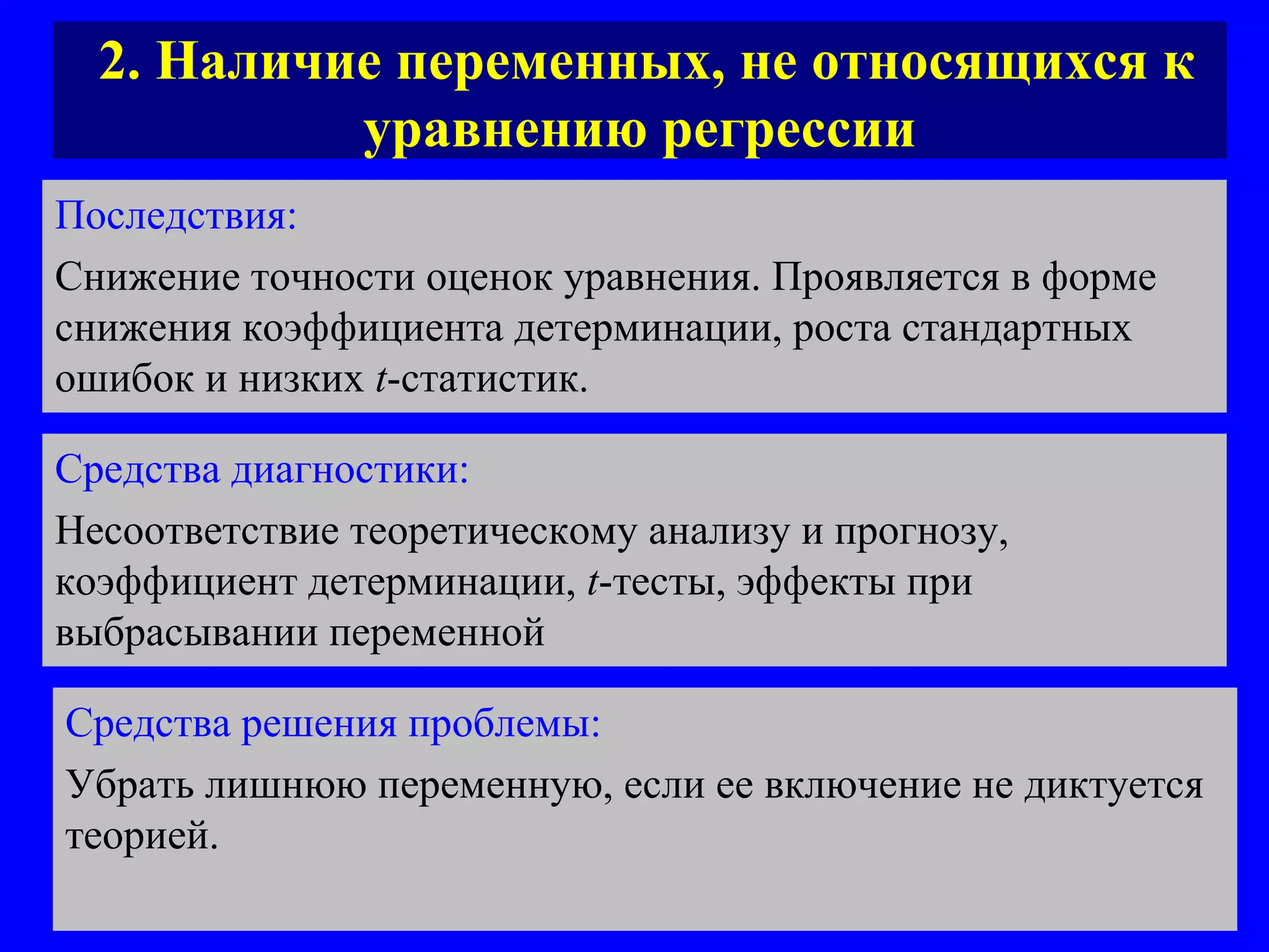 2. Наличие переменных, не относящихся к уравнению регрессии Последствия:   Снижение точности оценок уравнения. Проявляется в форме снижения коэффициента детерминации, роста стандартных ошибок и низких  t - с татистик. Средства диагностики:   Несоответствие теоретическому анализу и прогнозу, коэффициент детерминации,  t - тесты, эффекты при выбрасывании переменной Средства решения проблемы:   Убрать лишнюю переменную, если ее включение не диктуется теорией.  