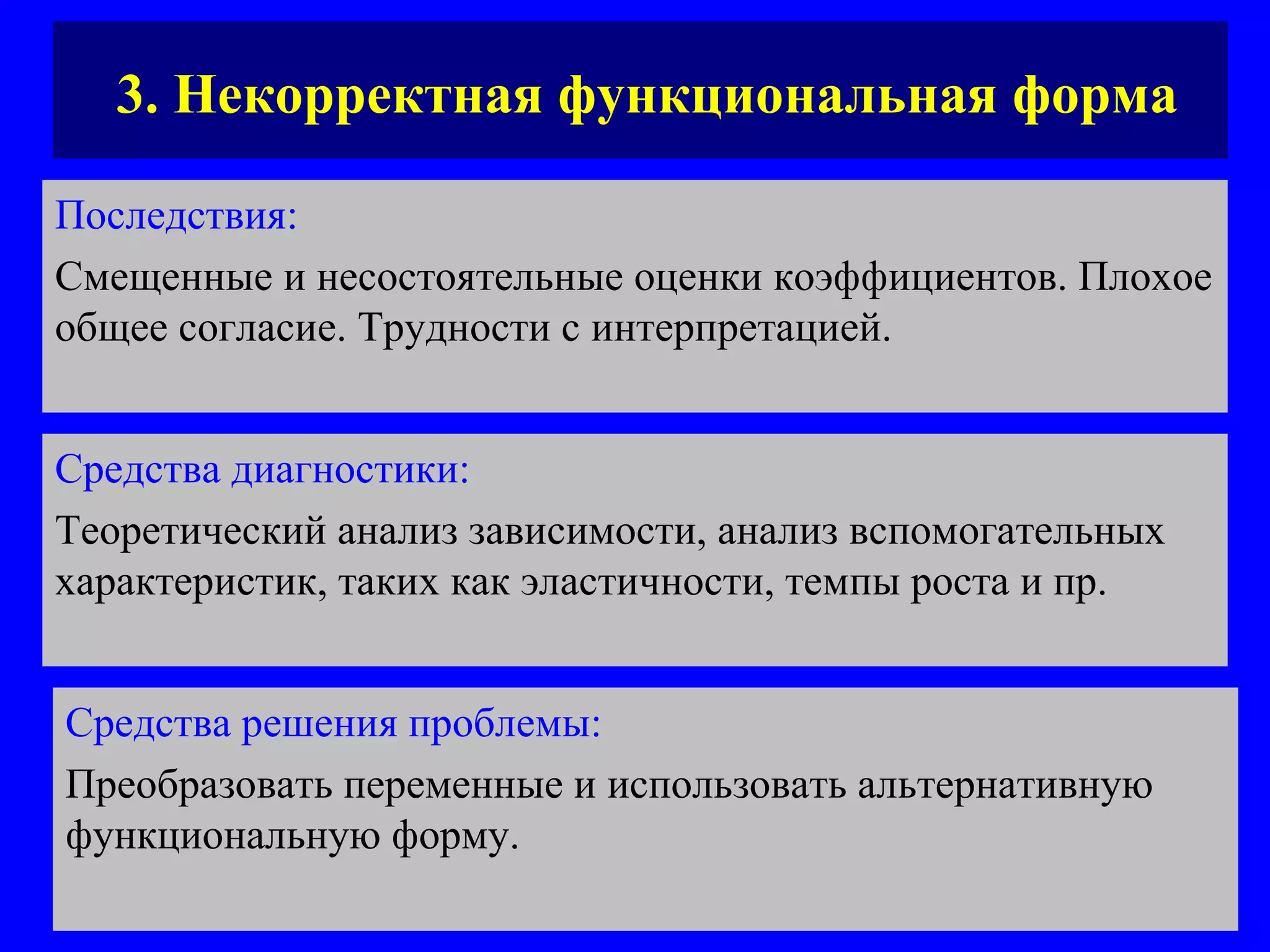 3. Некорректная функциональная форма Последствия:   Смещенные и несостоятельные оценки коэффициентов. Плохое общее согласие. Трудности с интерпретацией.  Средства диагностики:   Теоретический анализ зависимости, анализ вспомогательных характеристик, таких как эластичности, темпы роста и пр. Средства решения проблемы:   Преобразовать переменные и использовать альтернативную функциональную форму.  