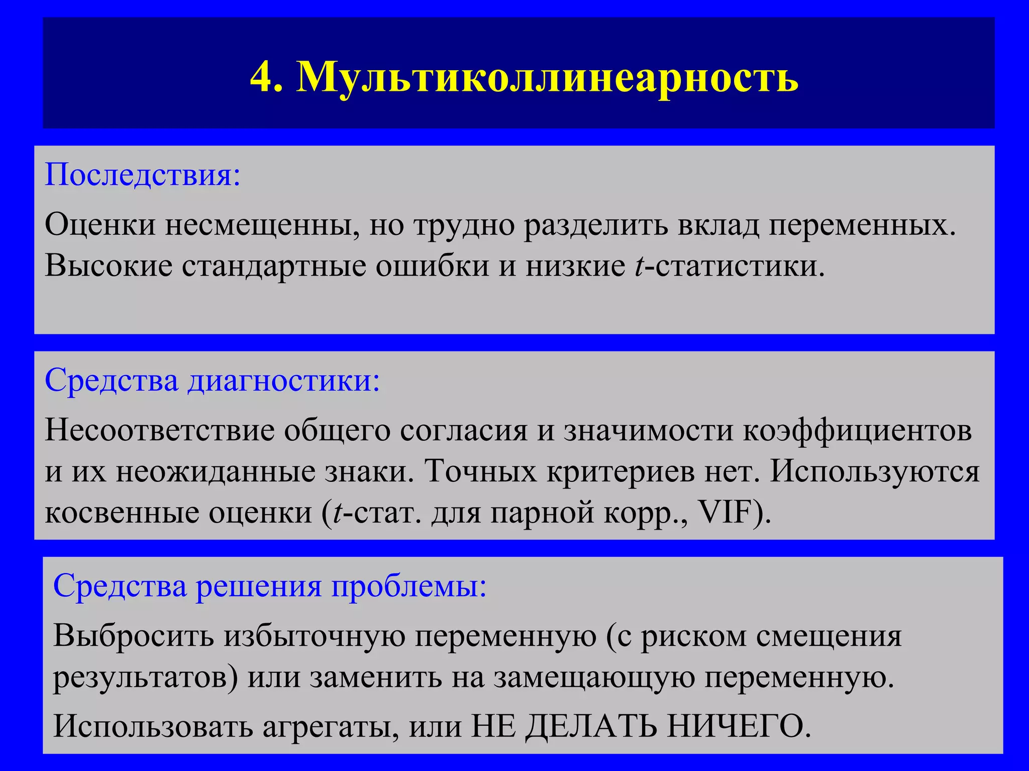 4. Мультиколлинеарность Последствия:   Оценки несмещенны, но трудно разделить вклад переменных. Высокие стандартные ошибки и низкие  t -статистики.  Средства диагностики:   Несоответствие общего согласия и значимости коэффициентов и их неожиданные знаки. Точных критериев нет. Используются косвенные оценки ( t - стат. для парной корр.,  VIF) . Средства решения проблемы:   Выбросить избыточную переменную (с риском смещения результатов) или заменить на замещающую переменную.  Использовать агрегаты, или НЕ ДЕЛАТЬ НИЧЕГО.  
