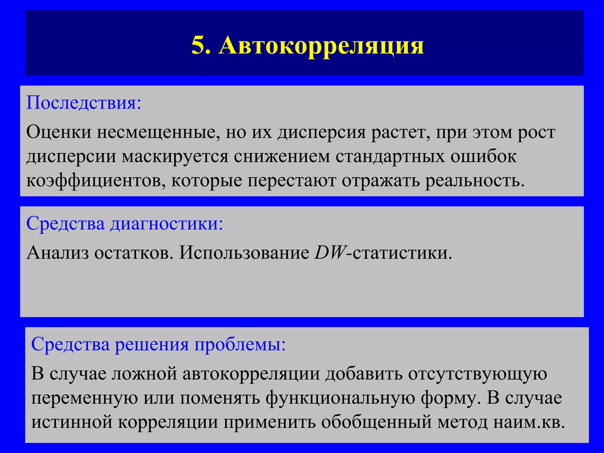 5. Автокорреляция Последствия:   Оценки несмещенные, но их дисперсия растет, при этом рост дисперсии маскируется снижением стандартных ошибок коэффициентов, которые перестают отражать реальность. Средства диагностики:   Анализ остатков. Использование  DW - статистики.  Средства решения проблемы:   В случае ложной автокорреляции добавить отсутствующую переменную или поменять функциональную форму. В случае истинной корреляции применить обобщенный метод наим.кв. 