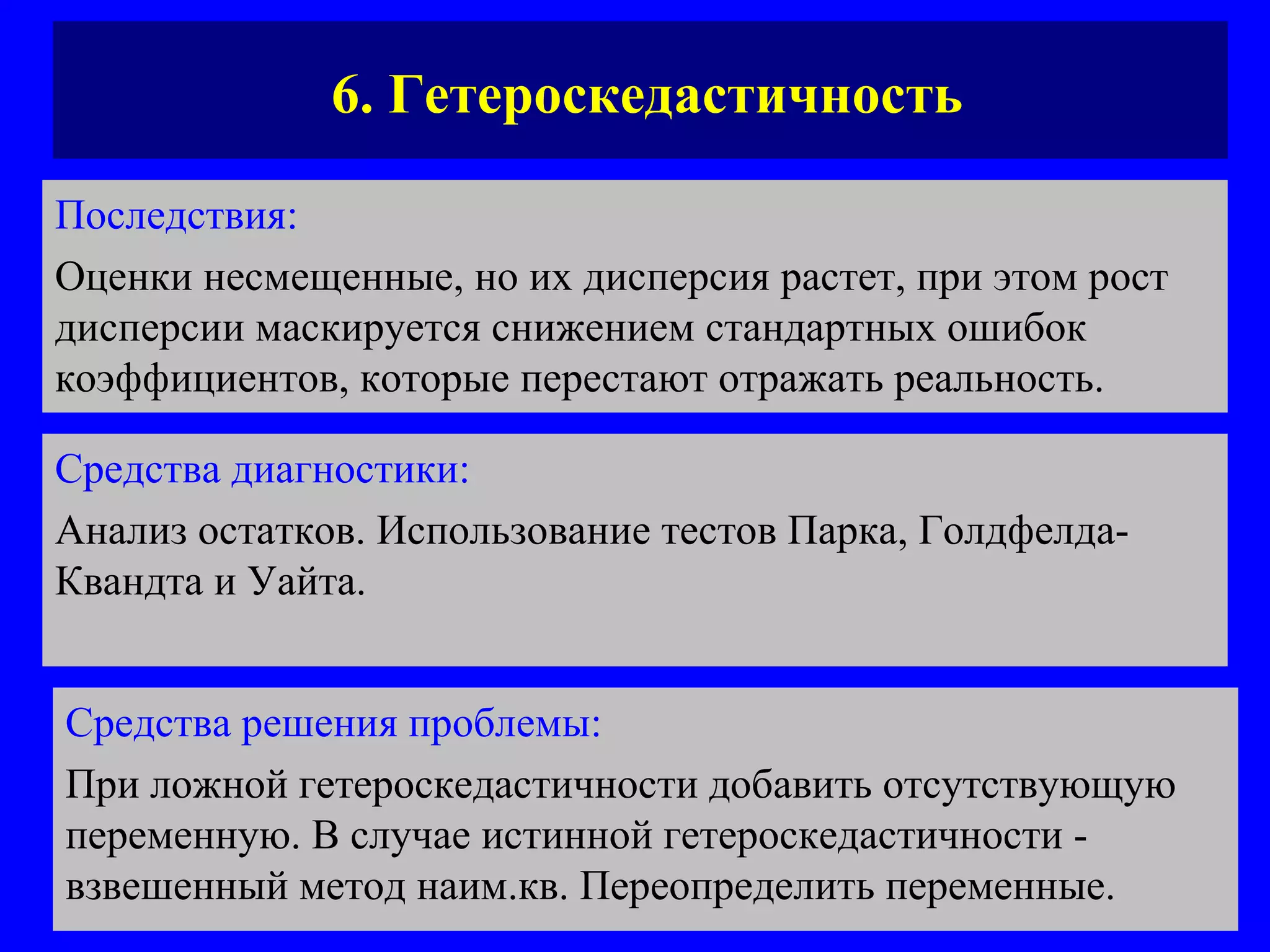 6. Гетероскедастичность Последствия:   Оценки несмещенные, но их дисперсия растет, при этом рост дисперсии маскируется снижением стандартных ошибок коэффициентов, которые перестают отражать реальность. Средства диагностики:   Анализ остатков. Использование тестов Парка, Голдфелда-Квандта и Уайта.  Средства решения проблемы:   При ложной гетероскедастичности добавить отсутствующую переменную. В случае истинной гетероскедастичности - взвешенный метод наим.кв. Переопределить переменные.  