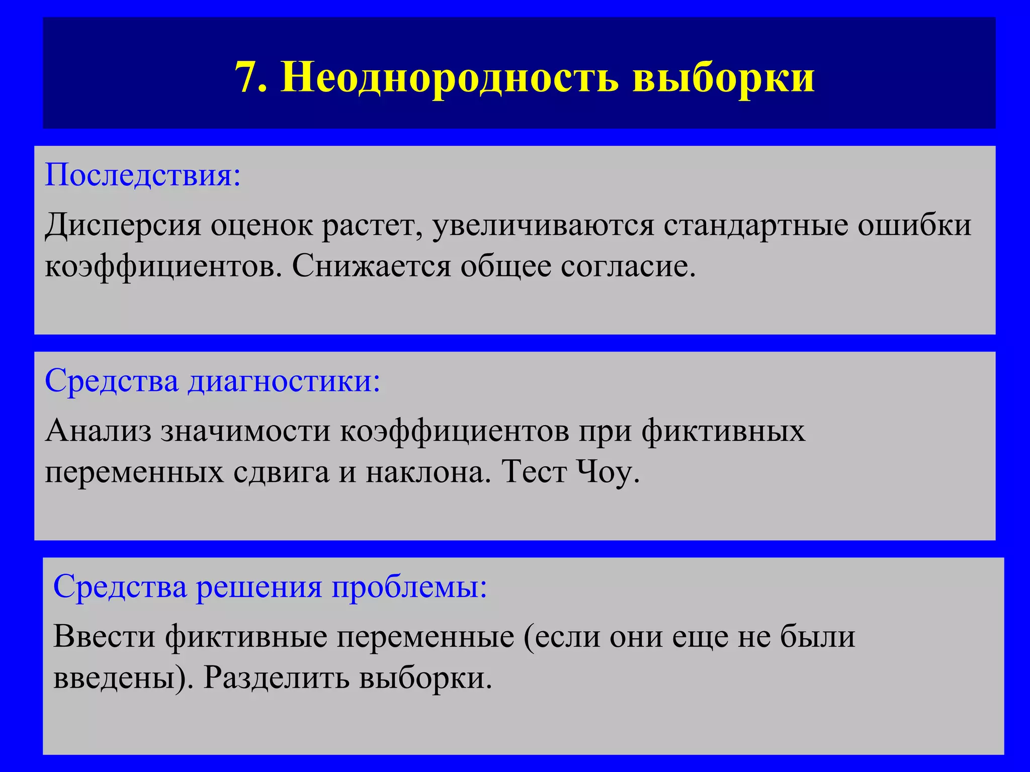 7. Неоднородность выборки Последствия:   Дисперсия оценок растет, увеличиваются стандартные ошибки коэффициентов. Снижается общее согласие. Средства диагностики:   Анализ значимости коэффициентов при фиктивных переменных сдвига и наклона. Тест Чоу.  Средства решения проблемы:   Ввести фиктивные переменные (если они еще не были введены). Разделить выборки.  