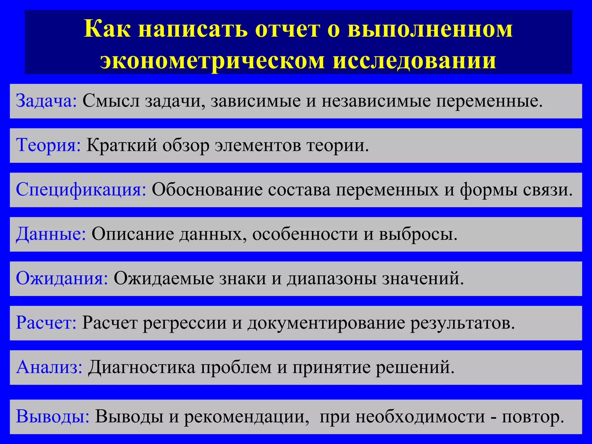 Как написать отчет о выполненном эконометрическом исследовании Задача:  Смысл задачи, зависимые и независимые переменные.  Теория:  Краткий обзор элементов теории.  Спецификация:  Обоснование состава переменных и формы связи.  Данные:  Описание данных, особенности и выбросы.  Ожидания:  Ожидаемые знаки и диапазоны значений. Расчет:  Расчет регрессии и документирование результатов.  Анализ:  Диагностика проблем и принятие решений.  Выводы:  Выводы и рекомендации,  при необходимости - повтор.  