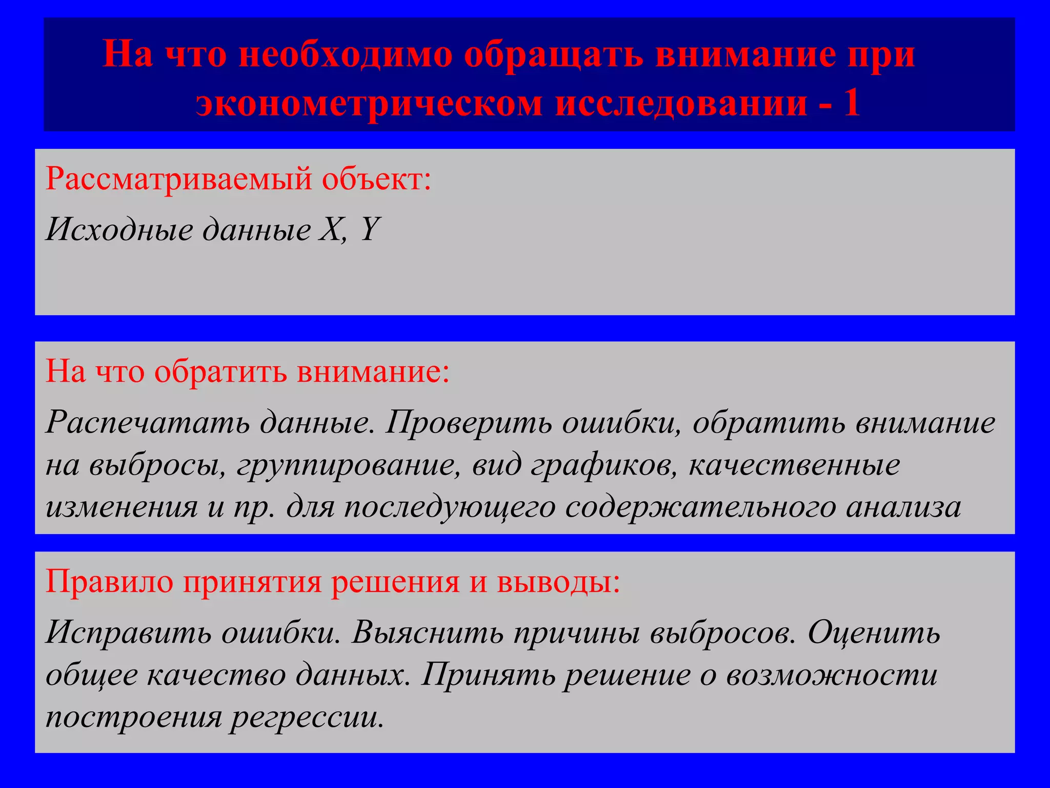 На что необходимо обращать внимание при  эконометрическом исследовании - 1 Рассматриваемый объект:   Исходные данные  X, Y На что обратить внимание:  Распечатать данные. Проверить ошибки, обратить внимание на выбросы, группирование, вид графиков, качественные изменения и пр. для последующего содержательного анализа Правило принятия решения и выводы:  Исправить ошибки. Выяснить причины выбросов. Оценить общее качество данных. Принять решение о возможности построения регрессии. 