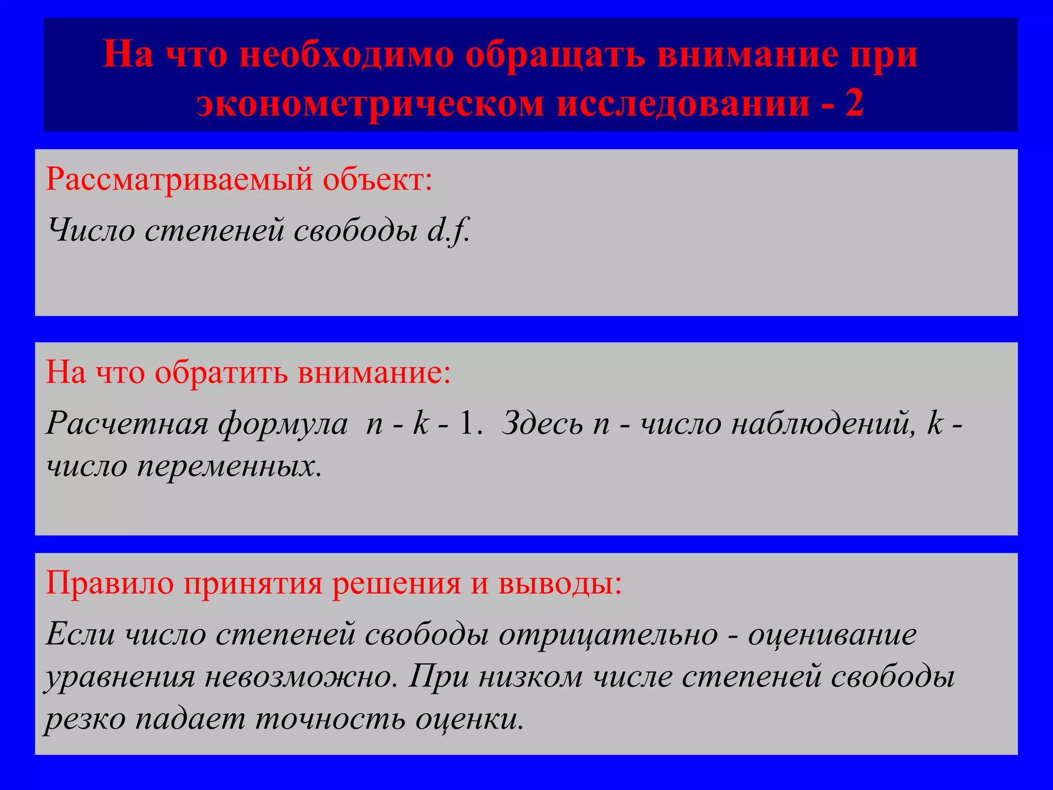 На что необходимо обращать внимание при  эконометрическом исследовании - 2 Рассматриваемый объект:   Число степеней свободы  d.f. На что обратить внимание:  Расчетная формула  n - k -  1.  Здесь  n -  число наблюдений,  k  - число переменных.  Правило принятия решения и выводы:  Если число степеней свободы отрицательно - оценивание уравнения невозможно. При низком числе степеней свободы резко падает точность оценки.  