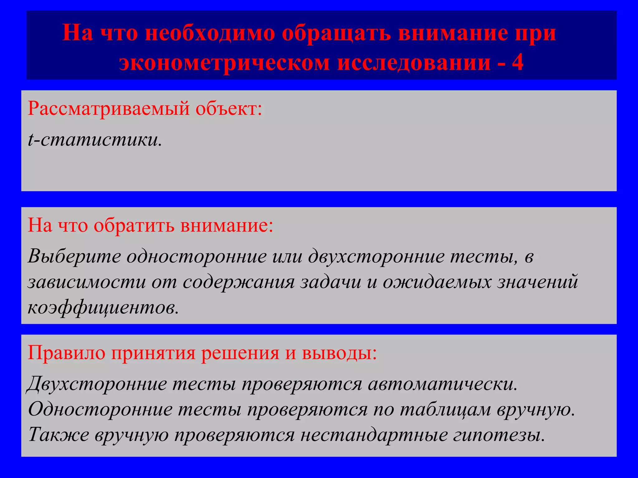 На что необходимо обращать внимание при  эконометрическом исследовании - 4 Рассматриваемый объект:   t-статистики.  На что обратить внимание:  Выберите односторонние или двухсторонние тесты, в зависимости от содержания задачи и ожидаемых значений коэффициентов.  Правило принятия решения и выводы:  Двухсторонние тесты проверяются автоматически. Односторонние тесты проверяются по таблицам вручную. Также вручную проверяются нестандартные гипотезы. 
