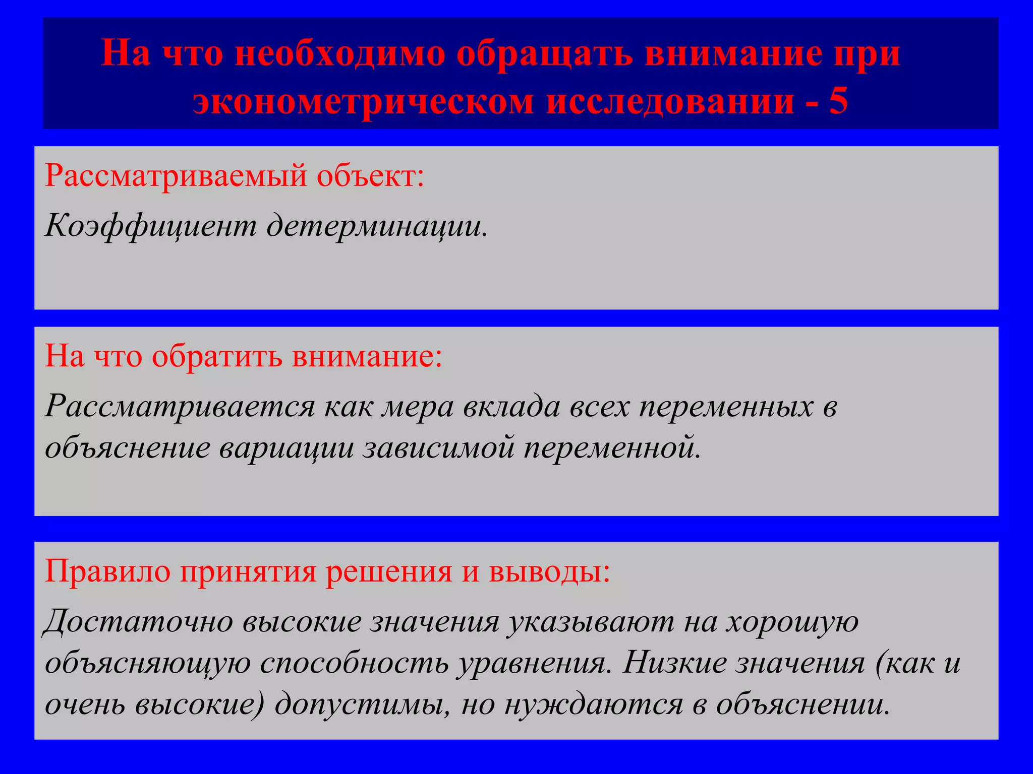 На что необходимо обращать внимание при  эконометрическом исследовании - 5 Рассматриваемый объект:   Коэффициент детерминации.  На что обратить внимание:  Рассматривается как мера вклада всех переменных в объяснение вариации зависимой переменной.  Правило принятия решения и выводы:  Достаточно высокие значения указывают на хорошую объясняющую способность уравнения. Низкие значения (как и очень высокие) допустимы, но нуждаются в объяснении. 