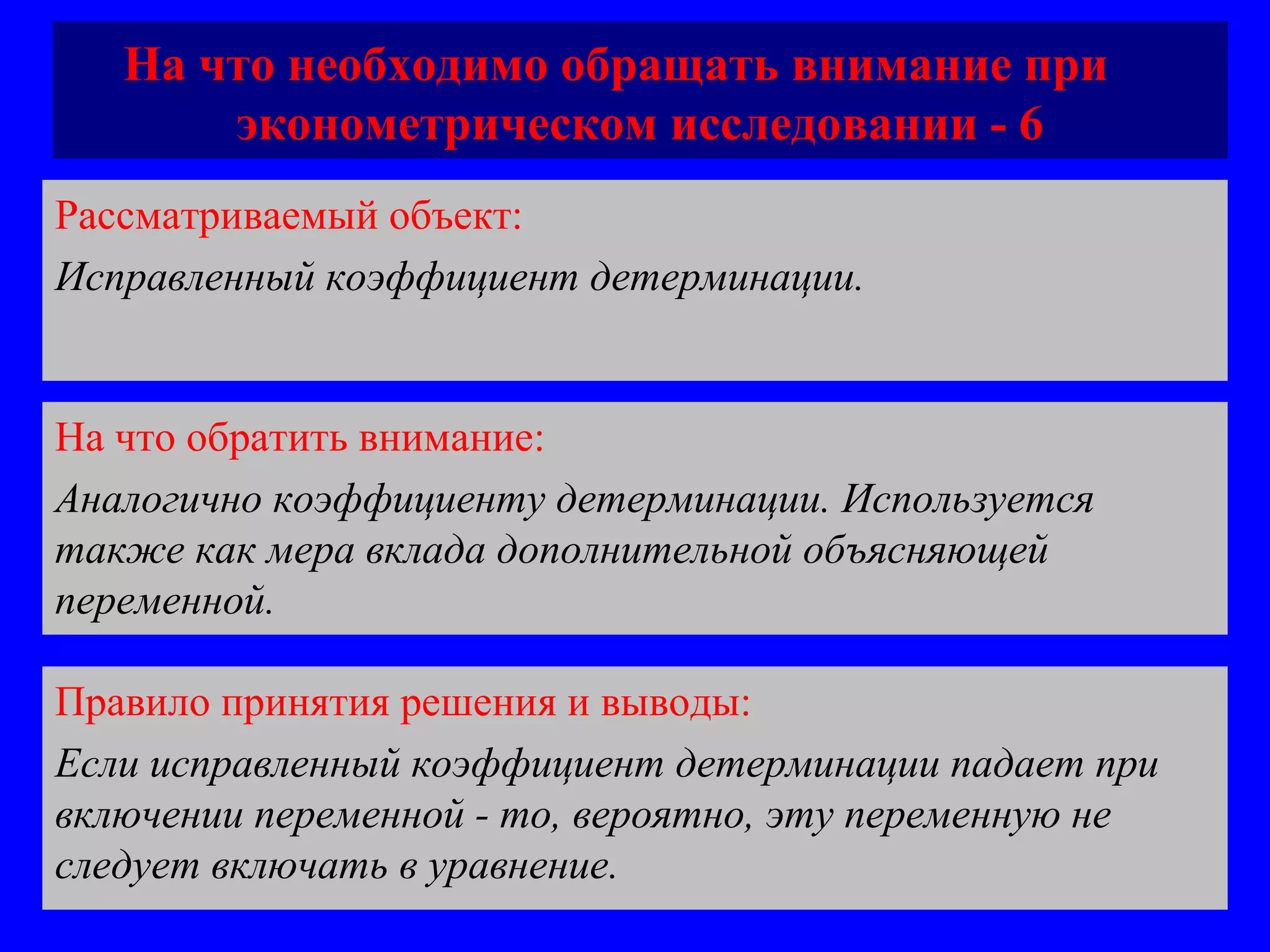На что необходимо обращать внимание при  эконометрическом исследовании - 6 Рассматриваемый объект:   Исправленный коэффициент детерминации.  На что обратить внимание:  Аналогично коэффициенту детерминации. Используется также как мера вклада дополнительной объясняющей переменной.  Правило принятия решения и выводы:  Если исправленный коэффициент детерминации падает при включении переменной - то, вероятно, эту переменную не следует включать в уравнение.  