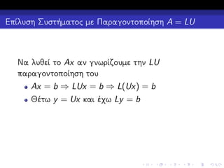 Επίλυση Συστήματος με Παραγοντοποίηση A = LU

Να λυθεί το Ax αν γνωρίζουμε την LU
παραγοντοποίηση του
Ax = b ⇒ LUx = b ⇒ L(Ux) = b
Θέτω y = Ux και έχω Ly = b

 