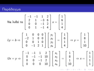 Παράδειγμα


1
−1 −1 1 2
 6
 2

1 −3 6 
x =
Να λυθεί το 
 1
 0
0 −1 2 
4
0
1 −1 4

 

y1
1
0 0 0
 −2 1 0 0   y2  

=
Ly = b ⇒ 
 0
0 1 0   y3  
y4
0 −1 2 1





−1 −1 1 2
x1
 0 −1 −1 10   x2

Ux = y ⇒ 
 0
0 −1 2   x3
x4
0
0
0 10









1
1
 8
6 
 ⇒y =
 1
1 
10
4









1
1
  8 
 1
=


  1  ⇒x = 1
10
1






 
