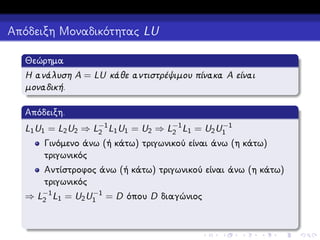 Απόδειξη Μοναδικότητας LU
Θεώρημα
Η ανάλυση A = LU κάθε αντιστρέψιμου πίνακα A είναι
μοναδική.
Απόδειξη.
−1
L1 U1 = L2 U2 ⇒ L−1 L1 U1 = U2 ⇒ L−1 L1 = U2 U1
2
2

Γινόμενο άνω (ή κάτω) τριγωνικού είναι άνω (η κάτω)
τριγωνικός
Αντίστροφος άνω (ή κάτω) τριγωνικού είναι άνω (η κάτω)
τριγωνικός
−1
⇒ L−1 L1 = U2 U1 = D όπου D διαγώνιος
2

 