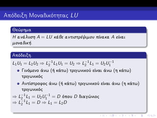 Απόδειξη Μοναδικότητας LU
Θεώρημα
Η ανάλυση A = LU κάθε αντιστρέψιμου πίνακα A είναι
μοναδική.
Απόδειξη.
−1
L1 U1 = L2 U2 ⇒ L−1 L1 U1 = U2 ⇒ L−1 L1 = U2 U1
2
2

Γινόμενο άνω (ή κάτω) τριγωνικού είναι άνω (η κάτω)
τριγωνικός
Αντίστροφος άνω (ή κάτω) τριγωνικού είναι άνω (η κάτω)
τριγωνικός
−1
⇒ L−1 L1 = U2 U1 = D όπου D διαγώνιος
2
−1
⇒ L2 L1 = D ⇒ L1 = L2 D

 