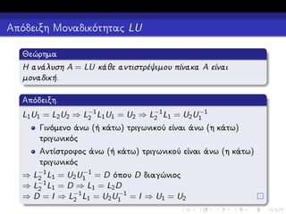 Απόδειξη Μοναδικότητας LU
Θεώρημα
Η ανάλυση A = LU κάθε αντιστρέψιμου πίνακα A είναι
μοναδική.
Απόδειξη.
−1
L1 U1 = L2 U2 ⇒ L−1 L1 U1 = U2 ⇒ L−1 L1 = U2 U1
2
2

Γινόμενο άνω (ή κάτω) τριγωνικού είναι άνω (η κάτω)
τριγωνικός
Αντίστροφος άνω (ή κάτω) τριγωνικού είναι άνω (η κάτω)
τριγωνικός
−1
⇒ L−1 L1 = U2 U1 = D όπου D διαγώνιος
2
−1
⇒ L2 L1 = D ⇒ L1 = L2 D
−1
⇒ D = I ⇒ L−1 L1 = U2 U1 = I ⇒ U1 = U2
2

 