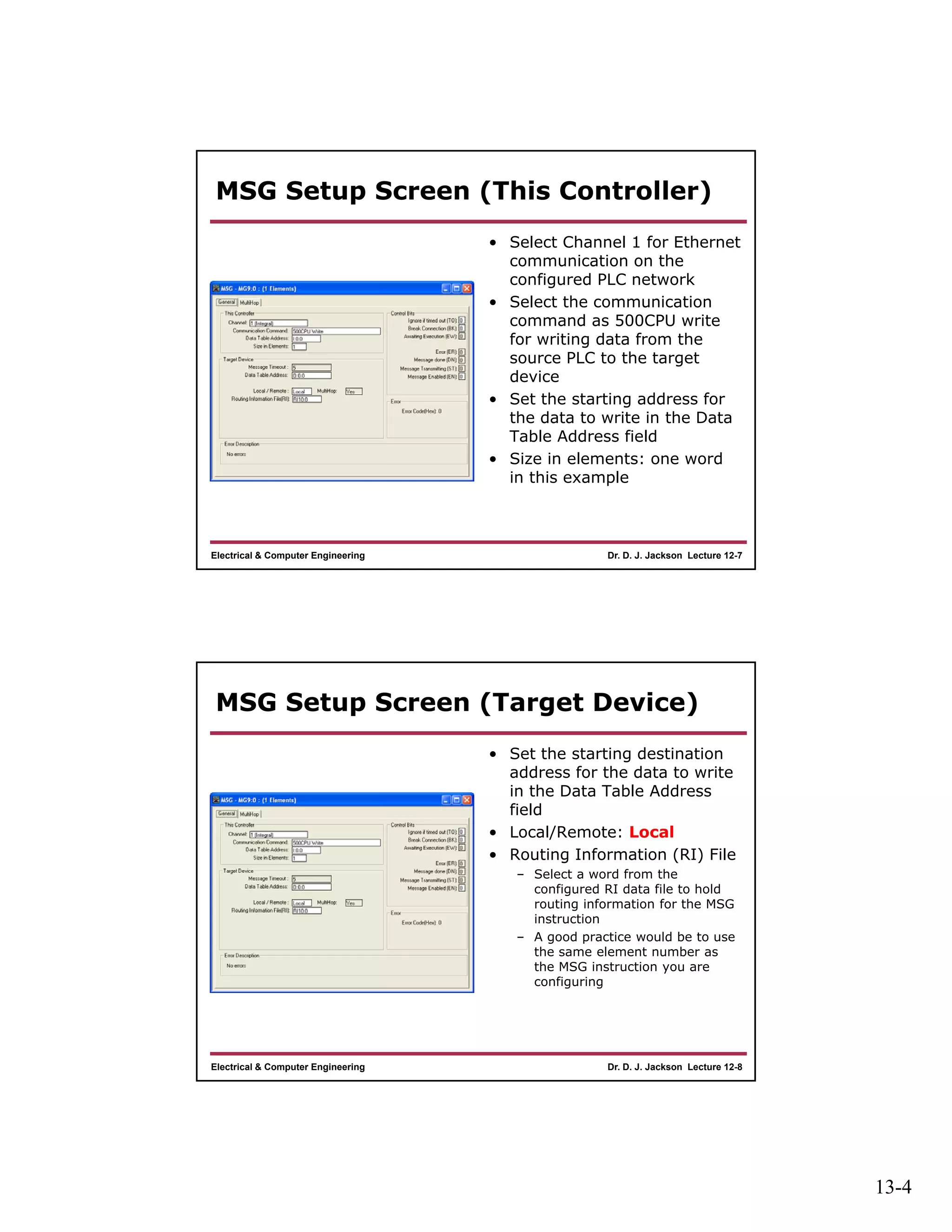 13-4
Dr. D. J. Jackson Lecture 12-7Electrical & Computer Engineering
MSG Setup Screen (This Controller)
• Select Channel 1 for Ethernet
communication on the
configured PLC network
• Select the communication
command as 500CPU write
for writing data from the
source PLC to the target
device
• Set the starting address for
the data to write in the Data
Table Address field
• Size in elements: one word
in this example
Dr. D. J. Jackson Lecture 12-8Electrical & Computer Engineering
MSG Setup Screen (Target Device)
• Set the starting destination
address for the data to write
in the Data Table Address
field
• Local/Remote: Local
• Routing Information (RI) File
– Select a word from the
configured RI data file to hold
routing information for the MSG
instruction
– A good practice would be to use
the same element number as
the MSG instruction you are
configuring
 