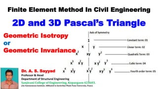 Dr. A. S. Sayyad
Professor & Head
Department of Structural Engineering
Sanjivani College of Engineering, Kopargaon 423603.
(An Autonomous Institute, Affiliated to Savitribai Phule Pune University, Pune)
Finite Element Method In Civil Engineering
2D and 3D Pascal’s Triangle
Geometric Isotropy
or
Geometric Invariance
 
