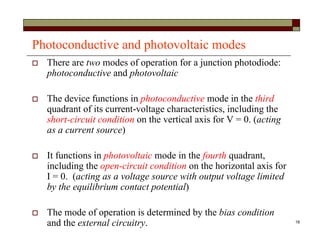 18
Photoconductive and photovoltaic modes
 There are two modes of operation for a junction photodiode:
photoconductive and photovoltaic
 The device functions in photoconductive mode in the third
quadrant of its current-voltage characteristics, including the
short-circuit condition on the vertical axis for V = 0. (acting
as a current source)
 It functions in photovoltaic mode in the fourth quadrant,
including the open-circuit condition on the horizontal axis for
I = 0. (acting as a voltage source with output voltage limited
by the equilibrium contact potential)
 The mode of operation is determined by the bias condition
and the external circuitry.
 