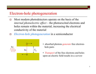2
Electron-hole photogeneration
 Most modern photodetectors operate on the basis of the
internal photoelectric effect – the photoexcited electrons and
holes remain within the material, increasing the electrical
conductivity of the material
 Electron-hole photogeneration in a semiconductor
h


h
• absorbed photons generate free electron-
hole pairs
• Transport of the free electrons and holes
upon an electric field results in a current
Eg
 
