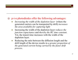 27
 p-i-n photodiodes offer the following advantages:
 Increasing the width of the depletion layer (where the
generated carriers can be transported by drift) increases
the area available for capturing light
 Increasing the width of the depletion layer reduces the
junction capacitance and thereby the RC time constant.
Yet, the transit time increases with the width of the
depletion layer.
 Reducing the ratio between the diffusion length and the
drift length of the device results in a greater proportion of
the generated current being carried by the faster drift
process.
 