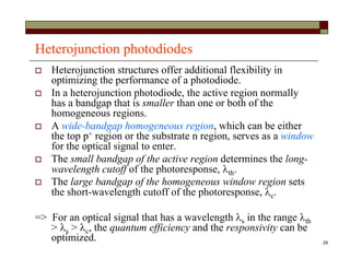29
Heterojunction photodiodes
 Heterojunction structures offer additional flexibility in
optimizing the performance of a photodiode.
 In a heterojunction photodiode, the active region normally
has a bandgap that is smaller than one or both of the
homogeneous regions.
 A wide-bandgap homogeneous region, which can be either
the top p+ region or the substrate n region, serves as a window
for the optical signal to enter.
 The small bandgap of the active region determines the long-
wavelength cutoff of the photoresponse, th.
 The large bandgap of the homogeneous window region sets
the short-wavelength cutoff of the photoresponse, c.
=> For an optical signal that has a wavelength s in the range th
> s > c, the quantum efficiency and the responsivity can be
optimized.
 