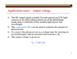 31
Application notes – output voltage
 The RF output signal (suitable for both pulsed and CW light
sources) is the direct photocurrent out of the photodiode
anode and is a function of the incident light power and
wavelength.
 The responsivity R() can be used to estimate the amount of
photocurrent.
 To convert this photocurrent to a voltage (say for viewing on
an oscilloscope), add an external load resistance, RL.
 The output voltage is given as:
V0 = P R() RL
 