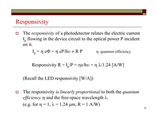 32
Responsivity
 The responsivity of a photodetector relates the electric current
Ip flowing in the device circuit to the optical power P incident
on it.
Ip =  e =  eP/h  R P : quantum efficiency
Responsivity R = Ip/P = e/h =  /1.24 [A/W]
(Recall the LED responsivity [W/A])
 The responsivity is linearly proportional to both the quantum
efficiency  and the free-space wavelength .
(e.g. for  = 1,  = 1.24 m, R = 1 A/W)
 