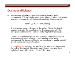 34
Quantum efficiency
 The quantum efficiency (external quantum efficiency)  of a
photodetector is the probability that a single photon incident on the device
generates a photocarrier pair that contributes to the detector current.
 =  (1-R) [1 – exp(-d)]
R is the optical power reflectance at the surface,  is the fraction of
electron-hole pairs that contribute to the detector current,  the
absorption coefficient of the material, and d the photodetector depth.
 is the fraction of electron-hole pairs that avoid recombination (often
dominated at the material surface) and contribute to the useful
photocurrent. Surface recombination can be reduced by careful material
growth and device design/fabrication.
[1 – exp(-d)] represents the fraction of the photon flux absorbed in
the bulk of the material. The device should have a value of d that is
sufficiently large. (d > 1/ = 104 cm-1, d > 1 m)
 