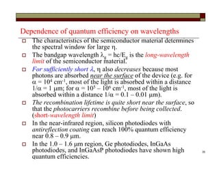 35
Dependence of quantum efficiency on wavelengths
 The characteristics of the semiconductor material determines
the spectral window for large .
 The bandgap wavelength g = hc/Eg is the long-wavelength
limit of the semiconductor material.
 For sufficiently short ,  also decreases because most
photons are absorbed near the surface of the device (e.g. for
 = 104 cm-1, most of the light is absorbed within a distance
1/ = 1 m; for  = 105 – 106 cm-1, most of the light is
absorbed within a distance 1/ = 0.1 – 0.01 m).
 The recombination lifetime is quite short near the surface, so
that the photocarriers recombine before being collected.
(short-wavelength limit)
 In the near-infrared region, silicon photodiodes with
antireflection coating can reach 100% quantum efficiency
near 0.8 – 0.9 m.
 In the 1.0 – 1.6 m region, Ge photodiodes, InGaAs
photodiodes, and InGaAsP photodiodes have shown high
quantum efficiencies.
 