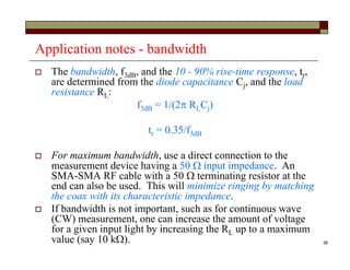 36
Application notes - bandwidth
 The bandwidth, f3dB, and the 10 - 90% rise-time response, tr,
are determined from the diode capacitance Cj, and the load
resistance RL:
f3dB = 1/(2 RLCj)
tr = 0.35/f3dB
 For maximum bandwidth, use a direct connection to the
measurement device having a 50  input impedance. An
SMA-SMA RF cable with a 50  terminating resistor at the
end can also be used. This will minimize ringing by matching
the coax with its characteristic impedance.
 If bandwidth is not important, such as for continuous wave
(CW) measurement, one can increase the amount of voltage
for a given input light by increasing the RL up to a maximum
value (say 10 k).
 