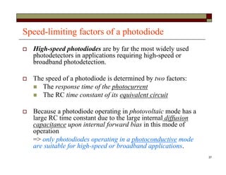 37
Speed-limiting factors of a photodiode
 High-speed photodiodes are by far the most widely used
photodetectors in applications requiring high-speed or
broadband photodetection.
 The speed of a photodiode is determined by two factors:
 The response time of the photocurrent
 The RC time constant of its equivalent circuit
 Because a photodiode operating in photovoltaic mode has a
large RC time constant due to the large internal diffusion
capacitance upon internal forward bias in this mode of
operation
=> only photodiodes operating in a photoconductive mode
are suitable for high-speed or broadband applications.
 