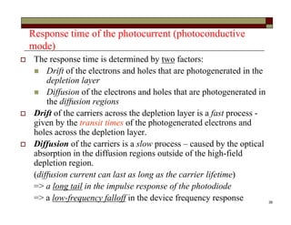 38
Response time of the photocurrent (photoconductive
mode)
 The response time is determined by two factors:
 Drift of the electrons and holes that are photogenerated in the
depletion layer
 Diffusion of the electrons and holes that are photogenerated in
the diffusion regions
 Drift of the carriers across the depletion layer is a fast process -
given by the transit times of the photogenerated electrons and
holes across the depletion layer.
 Diffusion of the carriers is a slow process – caused by the optical
absorption in the diffusion regions outside of the high-field
depletion region.
(diffusion current can last as long as the carrier lifetime)
=> a long tail in the impulse response of the photodiode
=> a low-frequency falloff in the device frequency response
 