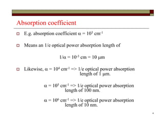 4
Absorption coefficient
 E.g. absorption coefficient  = 103 cm-1
 Means an 1/e optical power absorption length of
1/ = 10-3 cm = 10 m
 Likewise,  = 104 cm-1 => 1/e optical power absorption
length of 1 m.
 = 105 cm-1 => 1/e optical power absorption
length of 100 nm.
 = 106 cm-1 => 1/e optical power absorption
length of 10 nm.
 