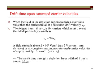 40
Drift time upon saturated carrier velocities
 When the field in the depletion region exceeds a saturation
value then the carriers travel at a maximum drift velocity vd.
 The longest transit time tr is for carriers which must traverse
the full depletion layer width W:
tr = W/vd
A field strength above 2 x 104 Vcm-1 (say 2 V across 1 m
distance) in silicon gives maximum (saturated) carrier velocities
of approximately 107 cms-1. (max. vd)
=> The transit time through a depletion layer width of 1 m is
around 10 ps.
 