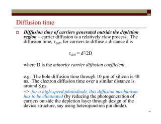 41
Diffusion time
 Diffusion time of carriers generated outside the depletion
region – carrier diffusion is a relatively slow process. The
diffusion time, diff, for carriers to diffuse a distance d is
diff = d2/2D
where D is the minority carrier diffusion coefficient.
e.g. The hole diffusion time through 10 m of silicon is 40
ns. The electron diffusion time over a similar distance is
around 8 ns.
=> for a high-speed photodiode, this diffusion mechanism
has to be eliminated (by reducing the photogeneration of
carriers outside the depletion layer through design of the
device structure, say using heterojunction pin diode).
 