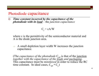 42
Photodiode capacitance
 Time constant incurred by the capacitance of the
photodiode with its load – the junction capacitance
Cj = A/W
where  is the permittivity of the semiconductor material and
A is the diode junction area.
 A small depletion layer width W increases the junction
capacitance.
(The capacitance of the photodiode Cpd is that of the junction
together with the capacitance of the leads and packaging.
This capacitance must be minimized in order to reduce the RC
time constant. In ideal cases, Cpd ≈ Cj.)
 
