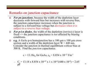 43
Remarks on junction capacitance
 For pn junctions, because the width of the depletion layer
decreases with forward bias but increases with reverse bias,
the junction capacitance increases when the junction is
subject to a forward bias voltage but decreases when it is
subject to a reverse bias voltage.
 For p-i-n diodes, the width of the depletion (intrinsic) layer is
fixed => the junction capacitance is not affected by biasing
conditions.
 e.g. A GaAs p-n homojunction has a 100 m x 100 m cross
section and a width of the depletion layer W = 440 nm.
Consider the junction in thermal equilibrium without bias at
300 K. Find the junction capacitance.
 = 13.180 for GaAs, 0 = 8.854 x 10-12 Fm-1
 Cj = 13.18 x 8.854 x 10-12 x 1 x 10-8/(440 x 10-9) = 2.65
pF
 