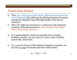 45
Transit-time-limited
 Thus, for a high-speed photodiode, diffusion mechanism has
to be eliminated (by reducing the photogeneration of carriers
outside the depletion layer through design of the device
structure).
 When the diffusion mechanism is eliminated, the frequency
response of the photocurrent is only limited by the transit
times of electrons and holes.
 In a semiconductor, electrons normally have a higher
mobility (smaller electron effective mass), thus a smaller
transit time, than holes.
 For a good estimate of the detector frequency response, we
use the average of electron and hole transit times:
tr = ½(tr
e + tr
h)
 