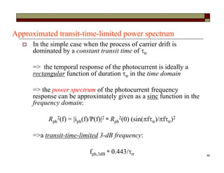 46
Approximated transit-time-limited power spectrum
 In the simple case when the process of carrier drift is
dominated by a constant transit time of tr
=> the temporal response of the photocurrent is ideally a
rectangular function of duration tr in the time domain
=> the power spectrum of the photocurrent frequency
response can be approximately given as a sinc function in the
frequency domain:
Rph
2(f) = |iph(f)/P(f)|2 ≈ Rph
2(0) (sin(ftr)/ftr)2
=>a transit-time-limited 3-dB frequency:
fph,3dB ≈ 0.443/tr
 