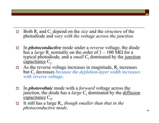 49
 Both Ri and Ci depend on the size and the structure of the
photodiode and vary with the voltage across the junction.
 In photoconductive mode under a reverse voltage, the diode
has a large Ri normally on the order of 1 – 100 M for a
typical photodiode, and a small Ci dominated by the junction
capacitance Cj.
 As the reverse voltage increases in magnitude, Ri increases
but Ci decreases because the depletion-layer width increases
with reverse voltage.
 In photovoltaic mode with a forward voltage across the
junction, the diode has a large Ci dominated by the diffusion
capacitance Cd.
 It still has a large Ri, though smaller than that in the
photoconductive mode.
 