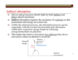 5
Indirect absorption
 Silicon and germanium absorb light by both indirect and
direct optical transitions.
 Indirect absorption requires the assistance of a phonon so that
momentum and energy are conserved.
 Unlike the emission process, the absorption process can be
sequential, with the excited electron-hole pair thermalize
within their respective energy bands by releasing
energy/momentum via phonons.
 This makes the indirect absorption less efficient than direct
absorption where no phonon is involved.
electron
wavevector k
Electron
energy
h thermalization
Phonon
process
 
