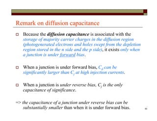 50
Remark on diffusion capacitance
 Because the diffusion capacitance is associated with the
storage of majority carrier charges in the diffusion region
(photogenerated electrons and holes swept from the depletion
region stored in the n side and the p side), it exists only when
a junction is under forward bias.
 When a junction is under forward bias, Cd can be
significantly larger than Cj at high injection currents.
 When a junction is under reverse bias, Cj is the only
capacitance of significance.
=> the capacitance of a junction under reverse bias can be
substantially smaller than when it is under forward bias.
 