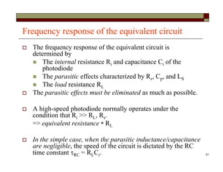51
Frequency response of the equivalent circuit
 The frequency response of the equivalent circuit is
determined by
 The internal resistance Ri and capacitance Ci of the
photodiode
 The parasitic effects characterized by Rs, Cp, and LS
 The load resistance RL
 The parasitic effects must be eliminated as much as possible.
 A high-speed photodiode normally operates under the
condition that Ri >> RL, Rs.
=> equivalent resistance ≈ RL
 In the simple case, when the parasitic inductance/capacitance
are negligible, the speed of the circuit is dictated by the RC
time constant RC = RLCi.
 