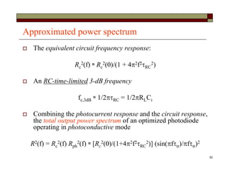 52
Approximated power spectrum
 The equivalent circuit frequency response:
Rc
2(f) ≈ Rc
2(0)/(1 + 42f2RC
2)
 An RC-time-limited 3-dB frequency
fc,3dB ≈ 1/2RC = 1/2RLCi
 Combining the photocurrent response and the circuit response,
the total output power spectrum of an optimized photodiode
operating in photoconductive mode
R2(f) = Rc
2(f) Rph
2(f) ≈ [Rc
2(0)/(1+42f2RC
2)] (sin(ftr)/ftr)2
 